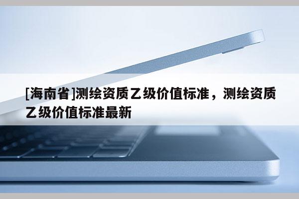 [海南省]測(cè)繪資質(zhì)乙級(jí)價(jià)值標(biāo)準(zhǔn)，測(cè)繪資質(zhì)乙級(jí)價(jià)值標(biāo)準(zhǔn)最新