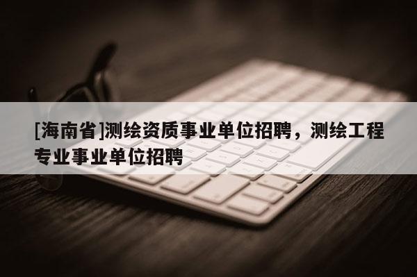 [海南省]測繪資質(zhì)事業(yè)單位招聘，測繪工程專業(yè)事業(yè)單位招聘