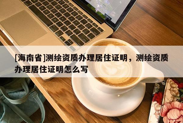 [海南省]測(cè)繪資質(zhì)辦理居住證明，測(cè)繪資質(zhì)辦理居住證明怎么寫(xiě)