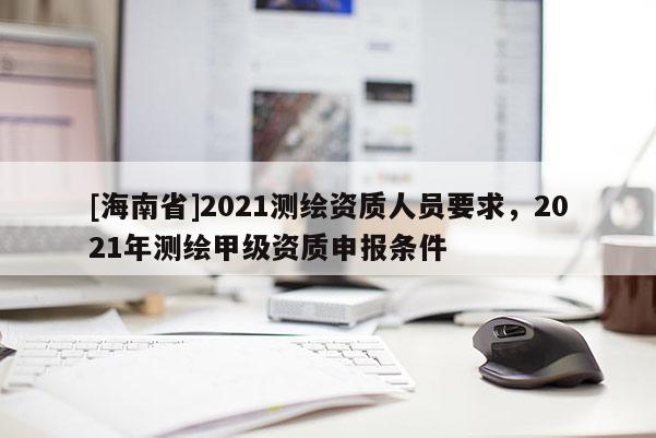 [海南省]2021測繪資質(zhì)人員要求，2021年測繪甲級(jí)資質(zhì)申報(bào)條件