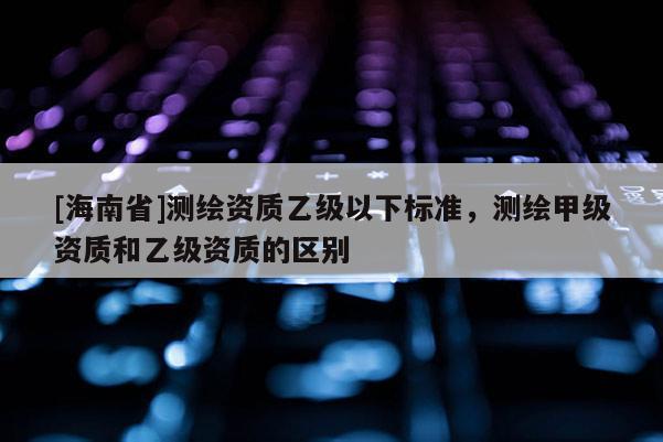 [海南省]測繪資質(zhì)乙級以下標(biāo)準(zhǔn)，測繪甲級資質(zhì)和乙級資質(zhì)的區(qū)別