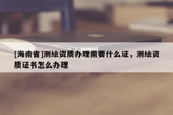 [海南省]測繪資質(zhì)辦理需要什么證，測繪資質(zhì)證書怎么辦理