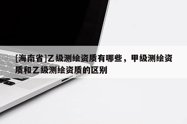 [海南省]乙級(jí)測(cè)繪資質(zhì)有哪些，甲級(jí)測(cè)繪資質(zhì)和乙級(jí)測(cè)繪資質(zhì)的區(qū)別