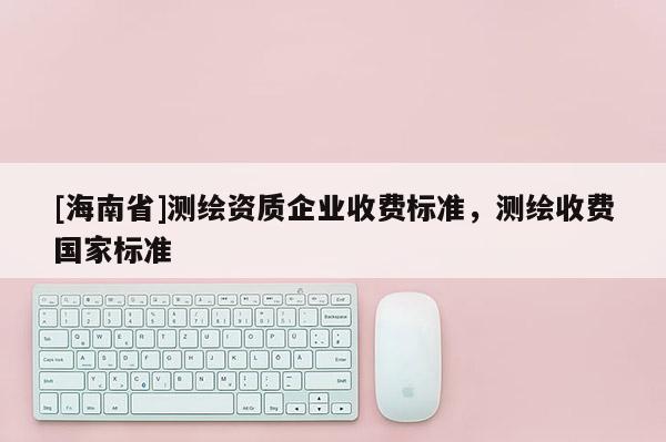 [海南省]測繪資質(zhì)企業(yè)收費(fèi)標(biāo)準(zhǔn)，測繪收費(fèi)國家標(biāo)準(zhǔn)