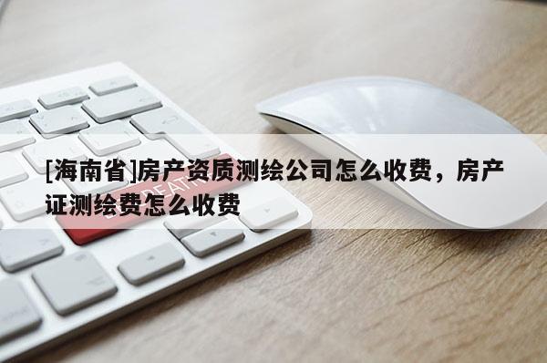 [海南省]房產(chǎn)資質(zhì)測繪公司怎么收費，房產(chǎn)證測繪費怎么收費