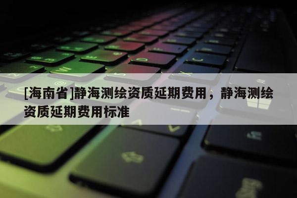 [海南省]靜海測(cè)繪資質(zhì)延期費(fèi)用，靜海測(cè)繪資質(zhì)延期費(fèi)用標(biāo)準(zhǔn)