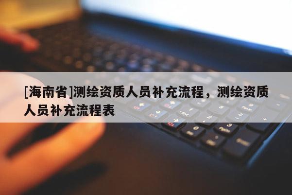 [海南省]測繪資質(zhì)人員補充流程，測繪資質(zhì)人員補充流程表