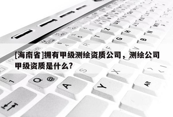 [海南省]擁有甲級測繪資質(zhì)公司，測繪公司甲級資質(zhì)是什么?