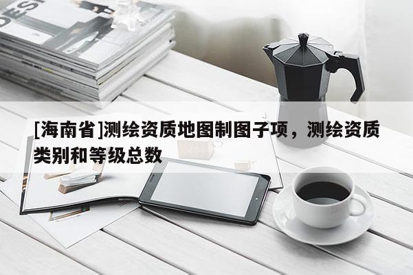 [海南省]測(cè)繪資質(zhì)地圖制圖子項(xiàng)，測(cè)繪資質(zhì)類(lèi)別和等級(jí)總數(shù)