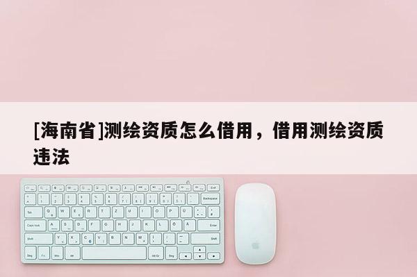 [海南省]測繪資質(zhì)怎么借用，借用測繪資質(zhì)違法