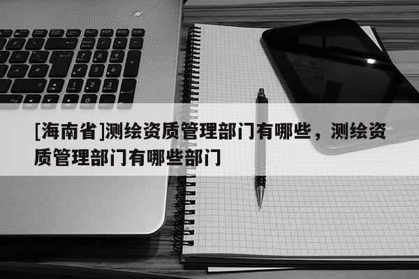 [海南省]測(cè)繪資質(zhì)管理部門有哪些，測(cè)繪資質(zhì)管理部門有哪些部門