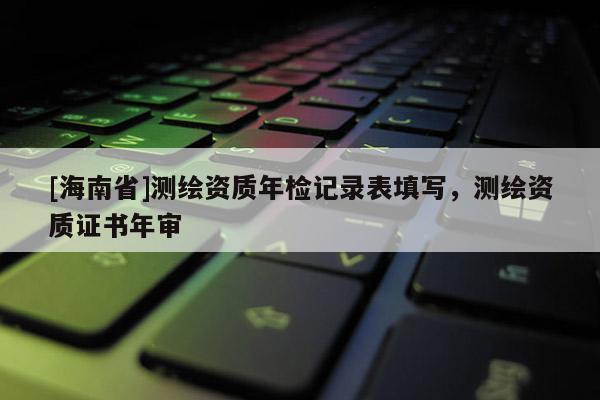 [海南省]測繪資質(zhì)年檢記錄表填寫，測繪資質(zhì)證書年審