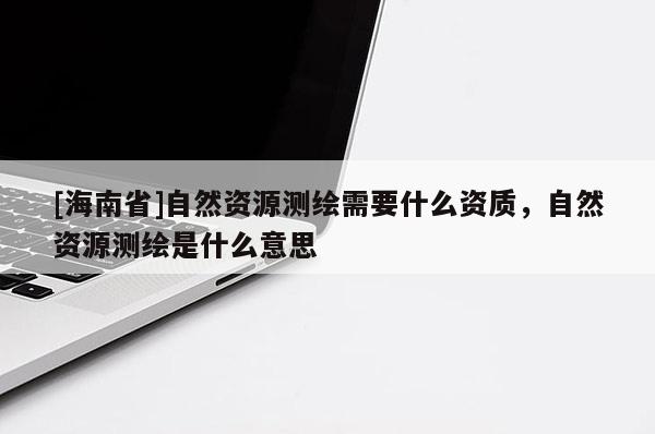 [海南省]自然資源測(cè)繪需要什么資質(zhì)，自然資源測(cè)繪是什么意思