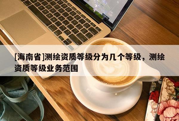 [海南省]測繪資質(zhì)等級分為幾個等級，測繪資質(zhì)等級業(yè)務(wù)范圍