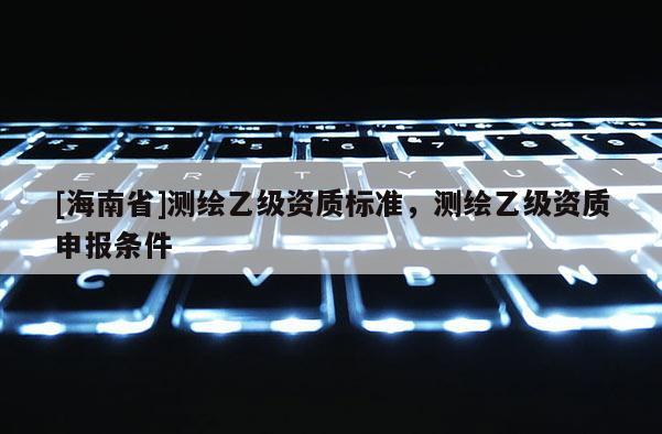 [海南省]測(cè)繪乙級(jí)資質(zhì)標(biāo)準(zhǔn)，測(cè)繪乙級(jí)資質(zhì)申報(bào)條件