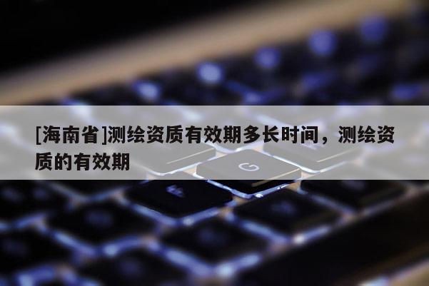 [海南省]測(cè)繪資質(zhì)有效期多長(zhǎng)時(shí)間，測(cè)繪資質(zhì)的有效期