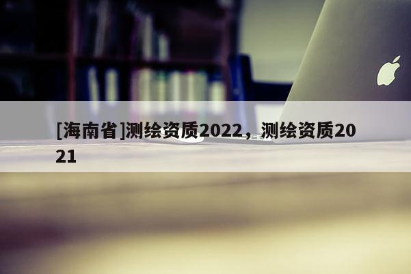 [海南省]測(cè)繪資質(zhì)2022，測(cè)繪資質(zhì)2021