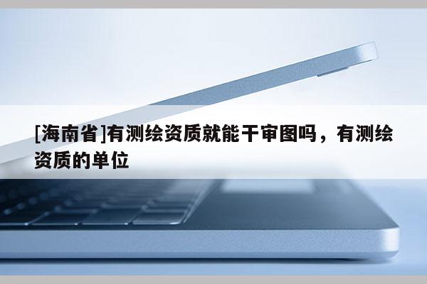 [海南省]有測繪資質(zhì)就能干審圖嗎，有測繪資質(zhì)的單位