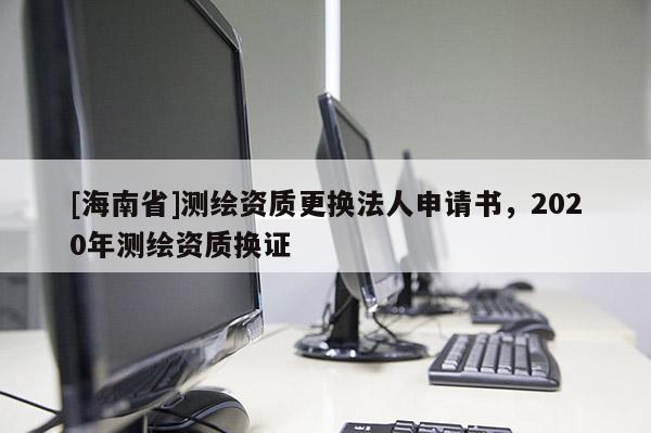 [海南省]測繪資質(zhì)更換法人申請書，2020年測繪資質(zhì)換證