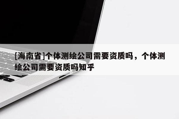 [海南省]個(gè)體測繪公司需要資質(zhì)嗎，個(gè)體測繪公司需要資質(zhì)嗎知乎