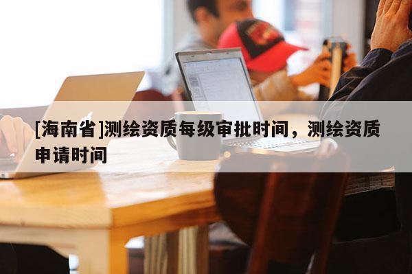 [海南省]測繪資質(zhì)每級審批時間，測繪資質(zhì)申請時間