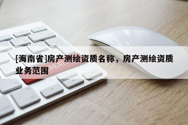 [海南省]房產(chǎn)測繪資質(zhì)名稱，房產(chǎn)測繪資質(zhì)業(yè)務范圍