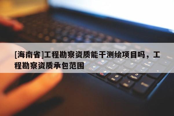 [海南省]工程勘察資質(zhì)能干測繪項目嗎，工程勘察資質(zhì)承包范圍