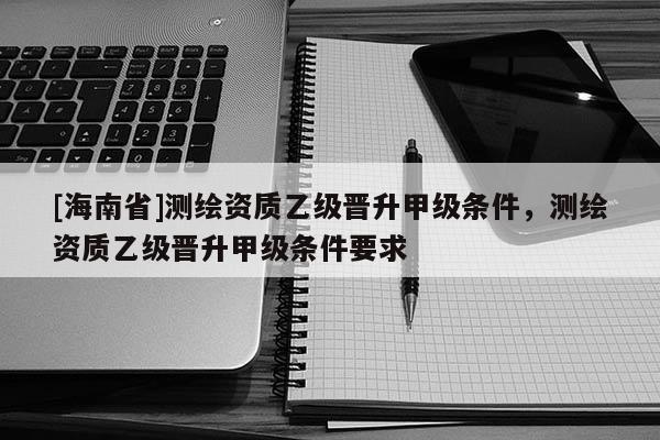 [海南省]測繪資質(zhì)乙級晉升甲級條件，測繪資質(zhì)乙級晉升甲級條件要求