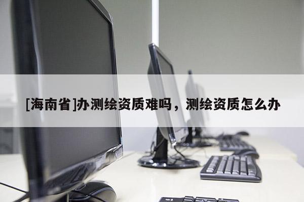 [海南省]辦測繪資質(zhì)難嗎，測繪資質(zhì)怎么辦