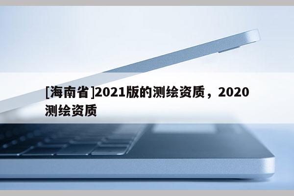 [海南省]2021版的測(cè)繪資質(zhì)，2020測(cè)繪資質(zhì)