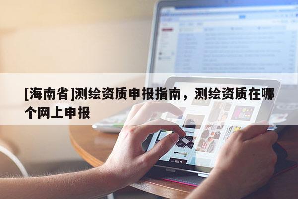 [海南省]測繪資質(zhì)申報指南，測繪資質(zhì)在哪個網(wǎng)上申報