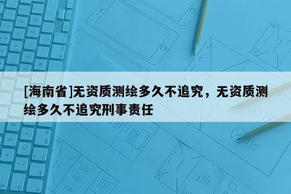 [海南省]無資質(zhì)測繪多久不追究，無資質(zhì)測繪多久不追究刑事責(zé)任