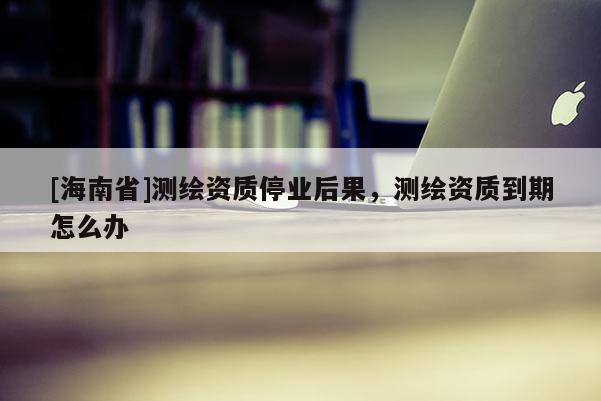[海南省]測(cè)繪資質(zhì)停業(yè)后果，測(cè)繪資質(zhì)到期怎么辦