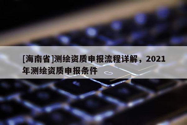 [海南省]測繪資質(zhì)申報流程詳解，2021年測繪資質(zhì)申報條件