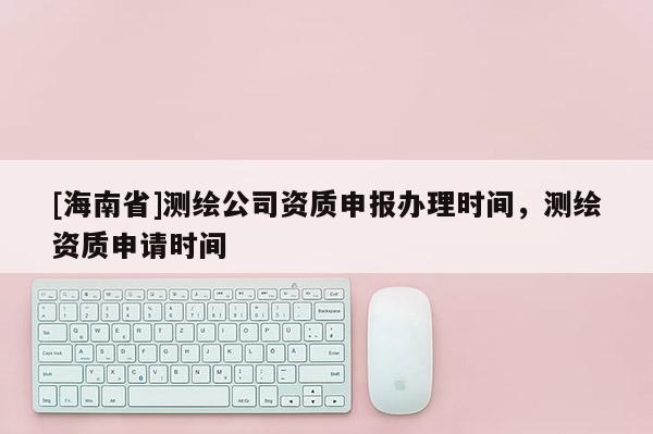 [海南省]測(cè)繪公司資質(zhì)申報(bào)辦理時(shí)間，測(cè)繪資質(zhì)申請(qǐng)時(shí)間