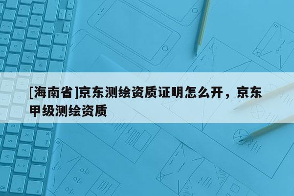 [海南省]京東測(cè)繪資質(zhì)證明怎么開(kāi)，京東 甲級(jí)測(cè)繪資質(zhì)