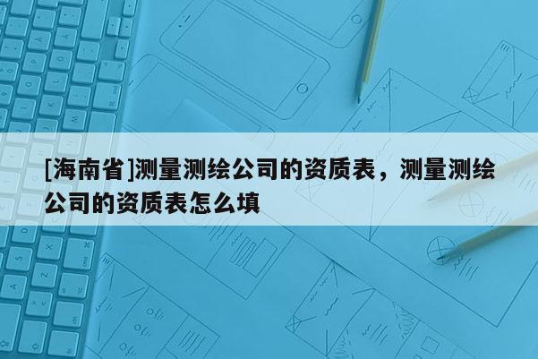 [海南省]測量測繪公司的資質(zhì)表，測量測繪公司的資質(zhì)表怎么填