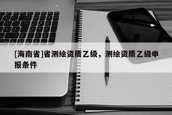 [海南省]省測繪資質(zhì)乙級，測繪資質(zhì)乙級申報(bào)條件