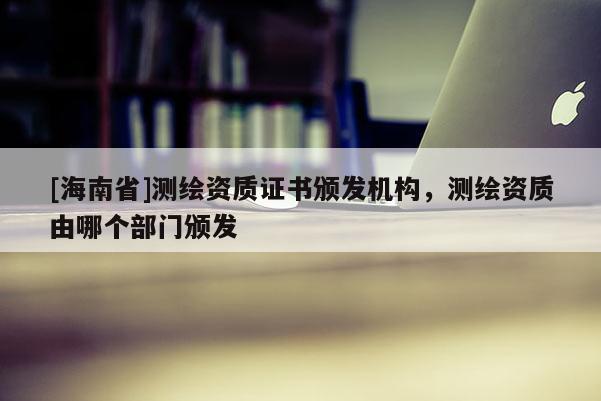 [海南省]測繪資質(zhì)證書頒發(fā)機構(gòu)，測繪資質(zhì)由哪個部門頒發(fā)