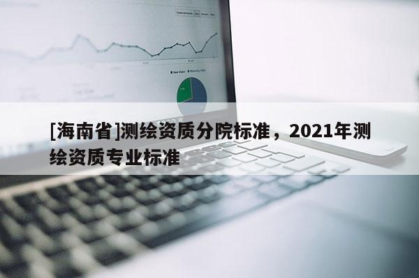 [海南省]測(cè)繪資質(zhì)分院標(biāo)準(zhǔn)，2021年測(cè)繪資質(zhì)專業(yè)標(biāo)準(zhǔn)