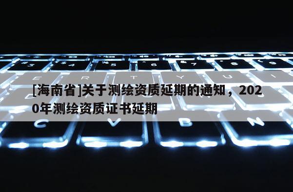 [海南省]關(guān)于測(cè)繪資質(zhì)延期的通知，2020年測(cè)繪資質(zhì)證書延期