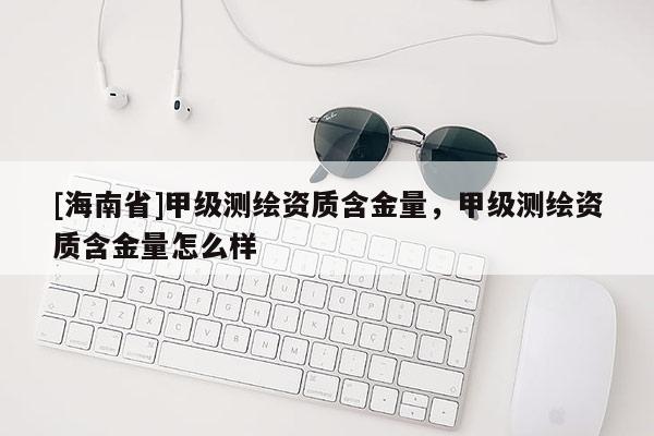 [海南省]甲級(jí)測(cè)繪資質(zhì)含金量，甲級(jí)測(cè)繪資質(zhì)含金量怎么樣