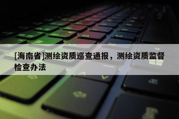 [海南省]測繪資質(zhì)巡查通報(bào)，測繪資質(zhì)監(jiān)督檢查辦法