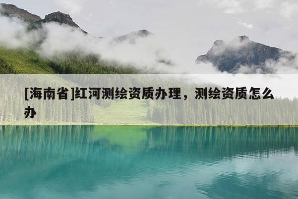 [海南省]紅河測(cè)繪資質(zhì)辦理，測(cè)繪資質(zhì)怎么辦