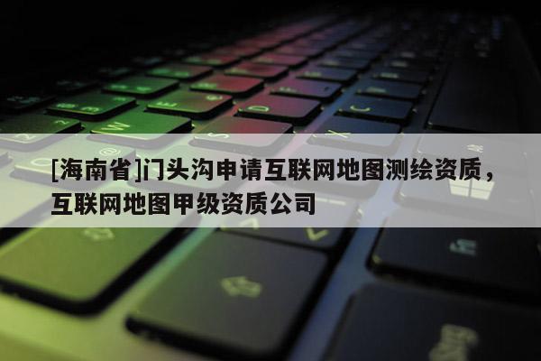 [海南省]門頭溝申請互聯(lián)網(wǎng)地圖測繪資質(zhì)，互聯(lián)網(wǎng)地圖甲級資質(zhì)公司