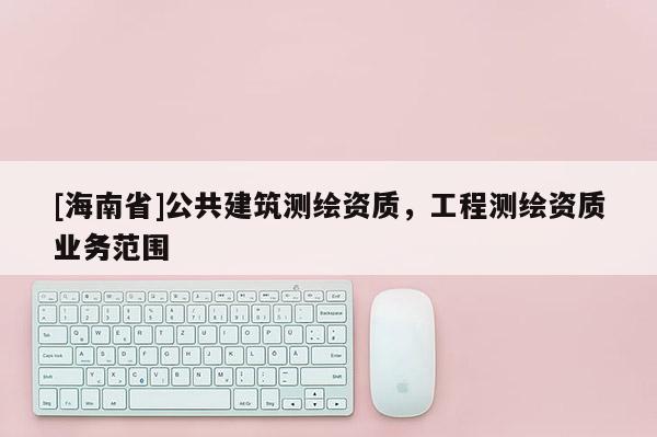 [海南省]公共建筑測繪資質(zhì)，工程測繪資質(zhì)業(yè)務(wù)范圍