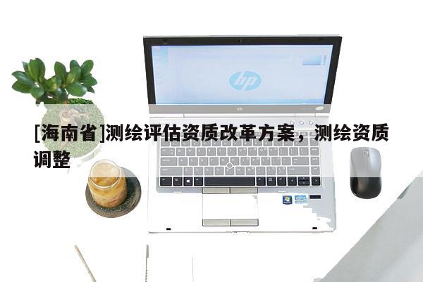 [海南省]測繪評估資質(zhì)改革方案，測繪資質(zhì)調(diào)整
