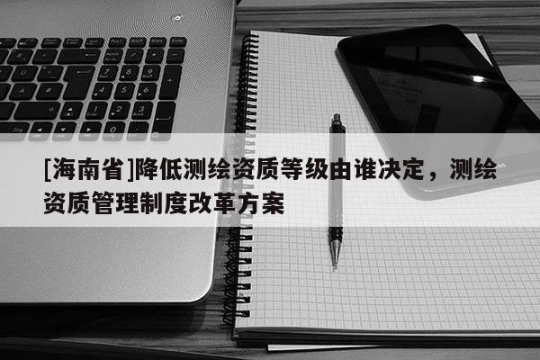 [海南省]降低測(cè)繪資質(zhì)等級(jí)由誰(shuí)決定，測(cè)繪資質(zhì)管理制度改革方案