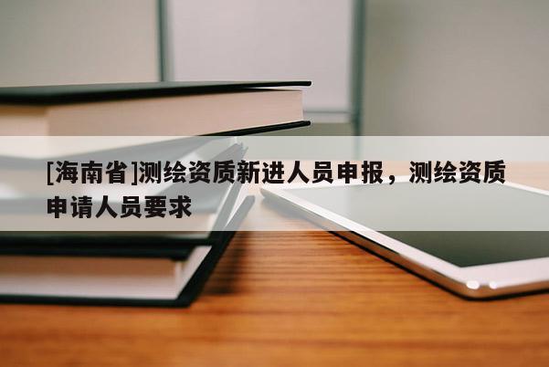 [海南省]測(cè)繪資質(zhì)新進(jìn)人員申報(bào)，測(cè)繪資質(zhì)申請(qǐng)人員要求