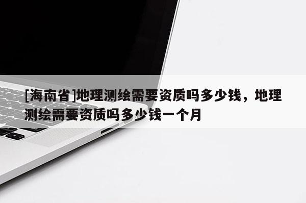 [海南省]地理測繪需要資質嗎多少錢，地理測繪需要資質嗎多少錢一個月